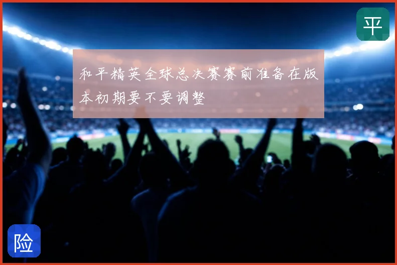 和平精英全球总决赛赛前准备在版本初期要不要调整
