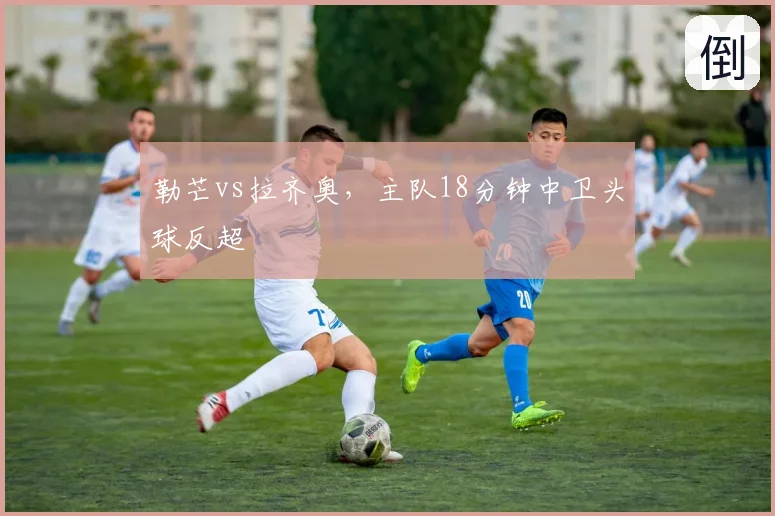 勒芒vs拉齐奥，主队18分钟中卫头球反超