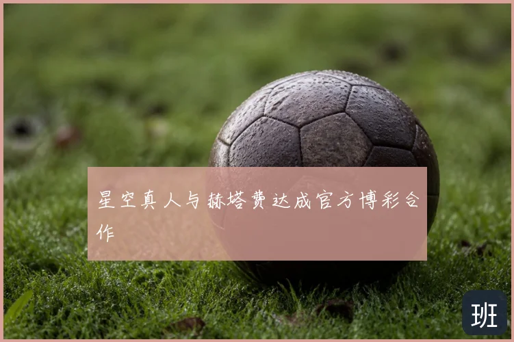 星空真人与赫塔费达成官方博彩合作